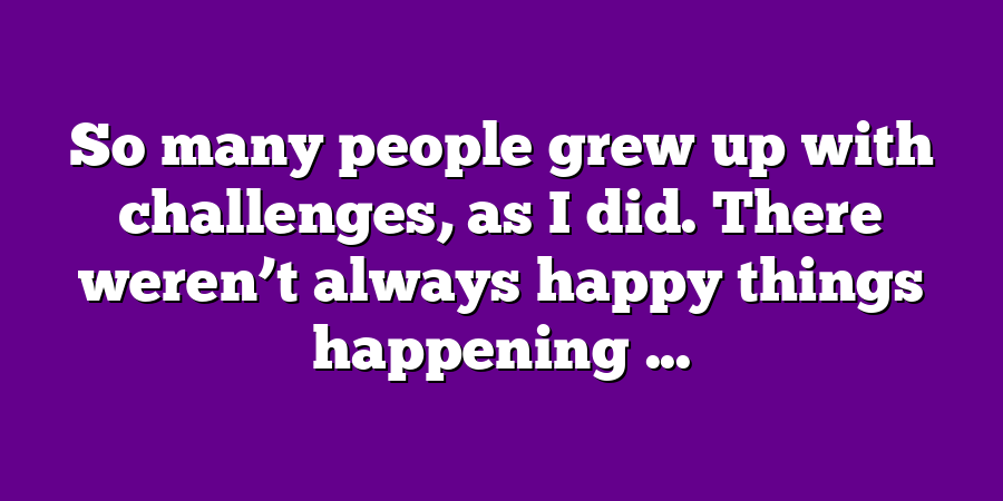 So many people grew up with challenges, as I did. There weren’t always happy things happening ...