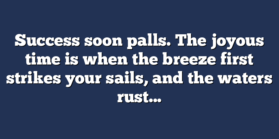 Success soon palls. The joyous time is when the breeze first strikes your sails, and the waters rust...