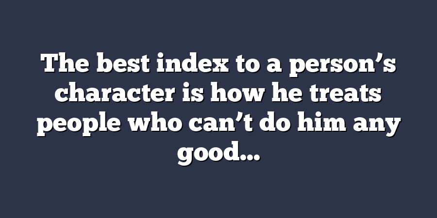 The best index to a person’s character is how he treats people who can’t do him any good...