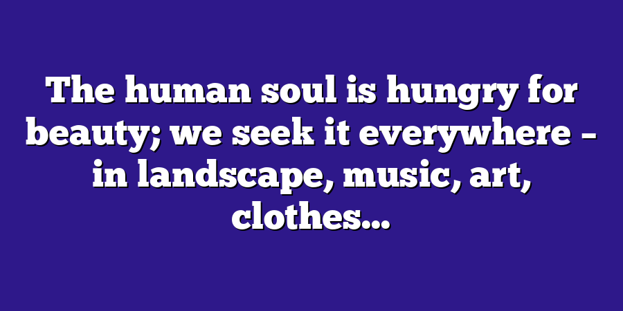 The human soul is hungry for beauty; we seek it everywhere – in landscape, music, art, clothes...