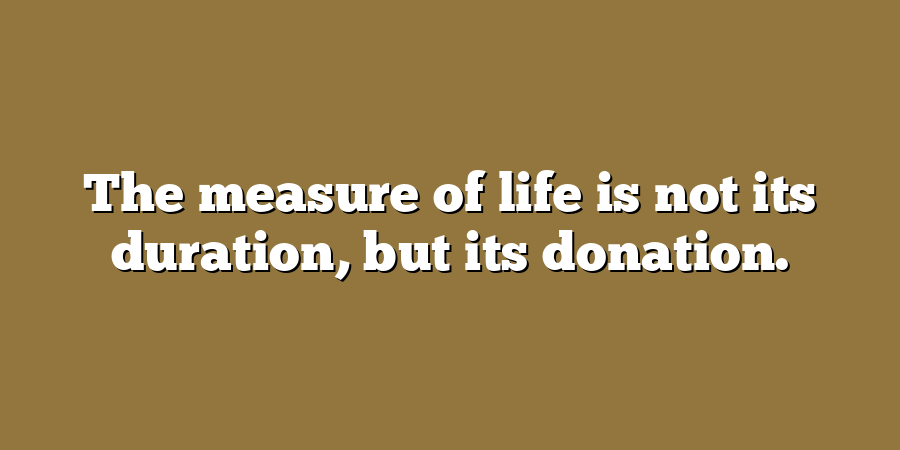 The measure of life is not its duration, but its donation.