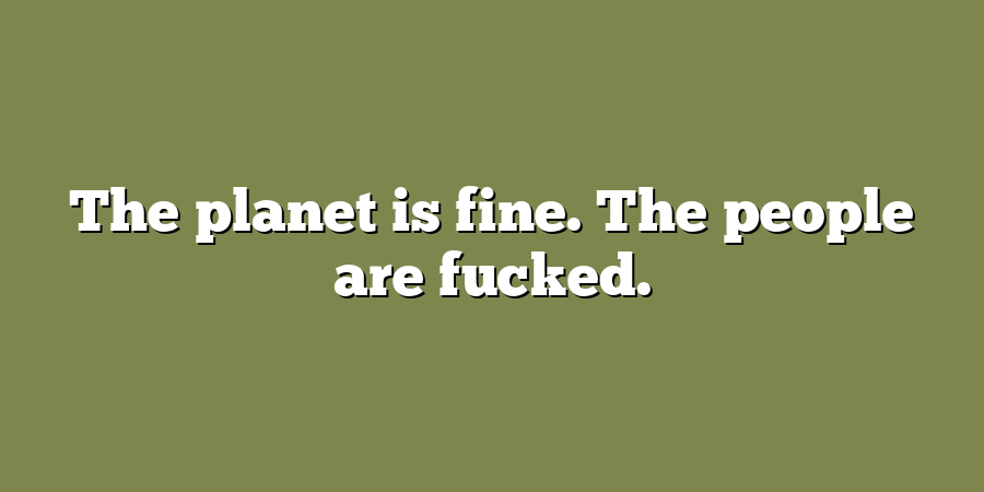 The planet is fine. The people are fucked.