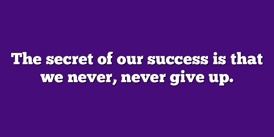 The secret of our success is that we never, never give up.