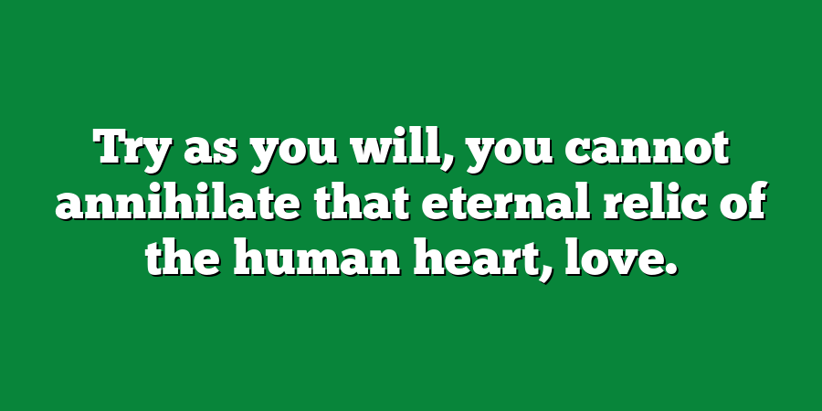 Try as you will, you cannot annihilate that eternal relic of the human heart, love.