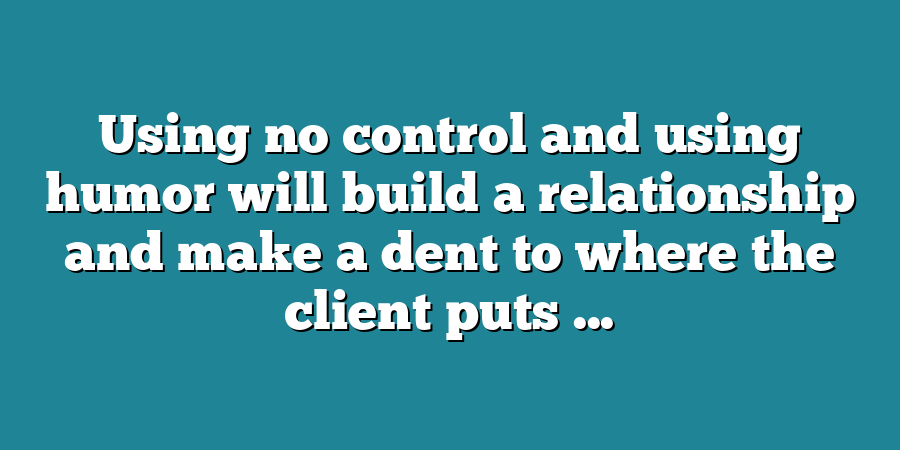 Using no control and using humor will build a relationship and make a dent to where the client puts ...