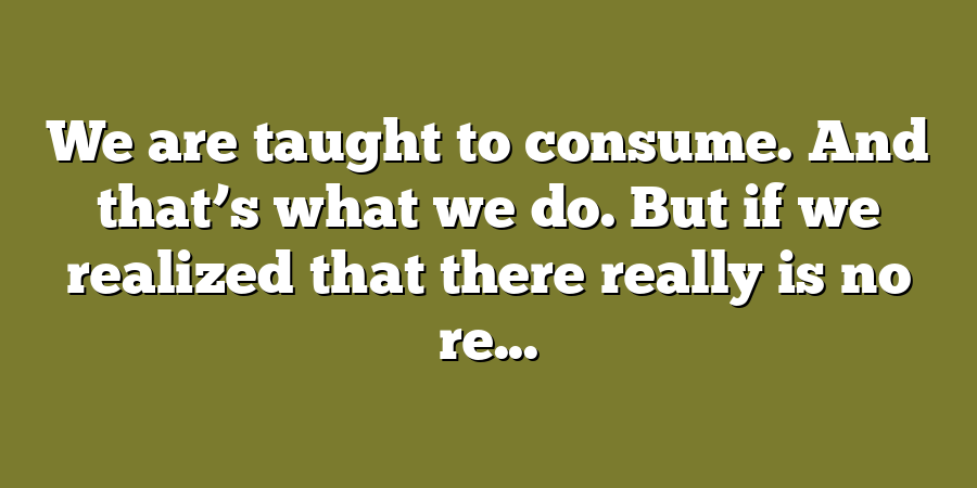 We are taught to consume. And that’s what we do. But if we realized that there really is no re...