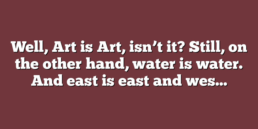 Well, Art is Art, isn’t it? Still, on the other hand, water is water. And east is east and wes...