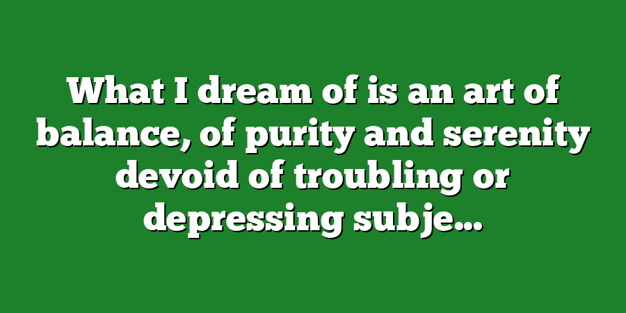 What I dream of is an art of balance, of purity and serenity devoid of troubling or depressing subje...