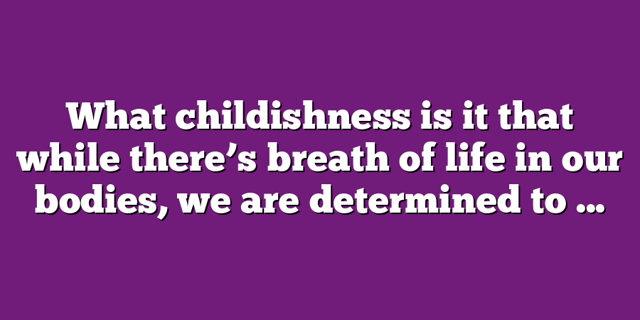 What childishness is it that while there’s breath of life in our bodies, we are determined to ...