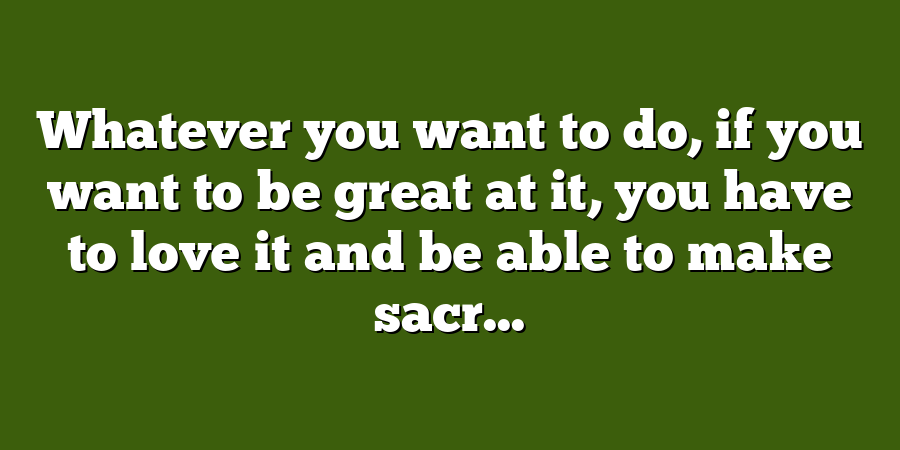 Whatever you want to do, if you want to be great at it, you have to love it and be able to make sacr...