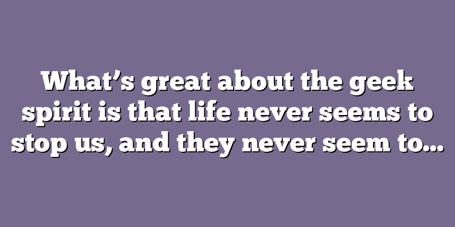 What’s great about the geek spirit is that life never seems to stop us, and they never seem to...