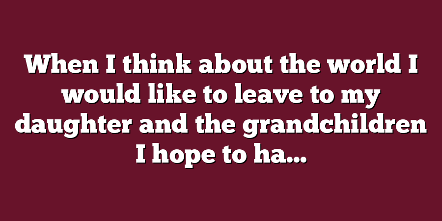 When I think about the world I would like to leave to my daughter and the grandchildren I hope to ha...