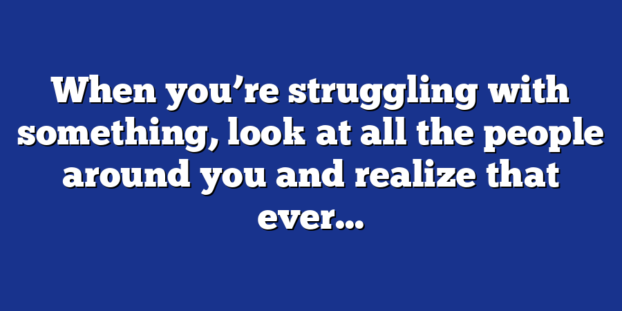 When you’re struggling with something, look at all the people around you and realize that ever...