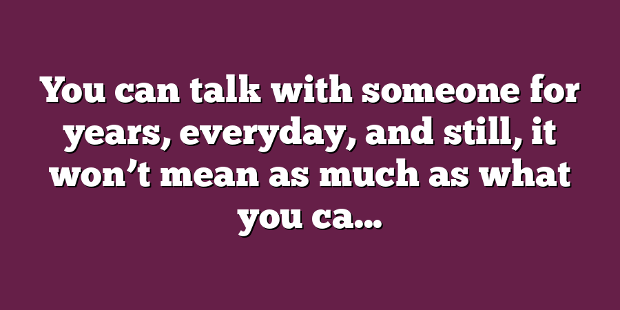 You can talk with someone for years, everyday, and still, it won’t mean as much as what you ca...