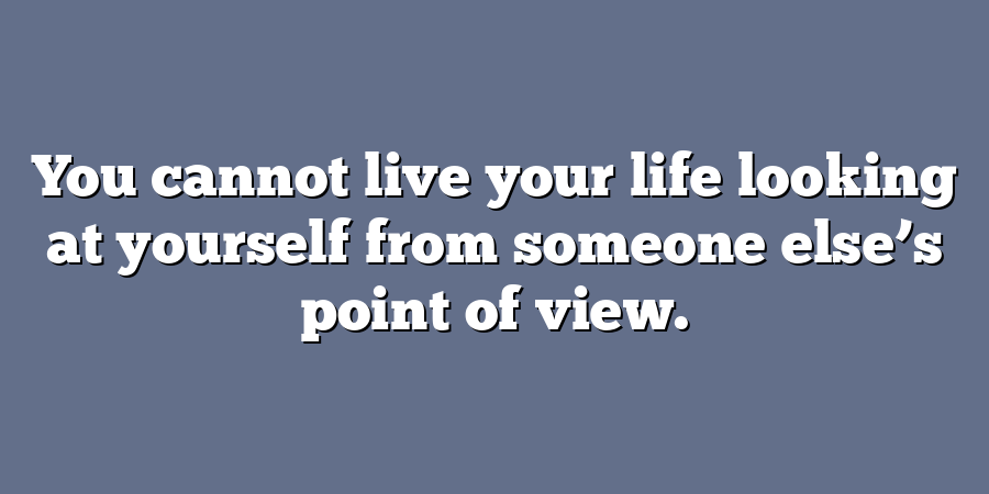 You cannot live your life looking at yourself from someone else’s point of view.