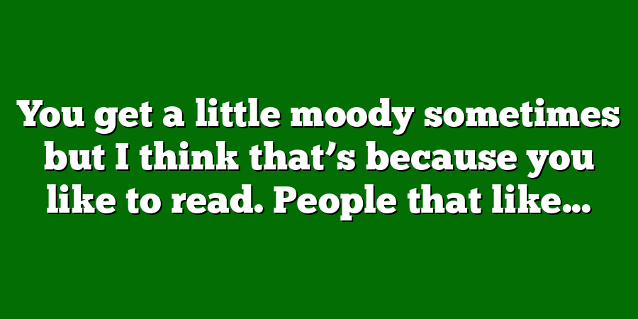 You get a little moody sometimes but I think that’s because you like to read. People that like...