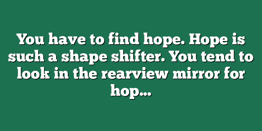 You have to find hope. Hope is such a shape shifter. You tend to look in the rearview mirror for hop...