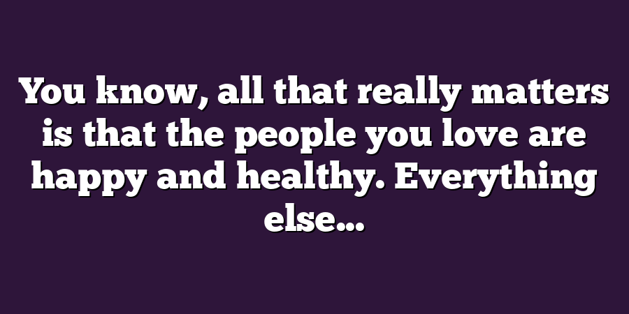 You know, all that really matters is that the people you love are happy and healthy. Everything else...