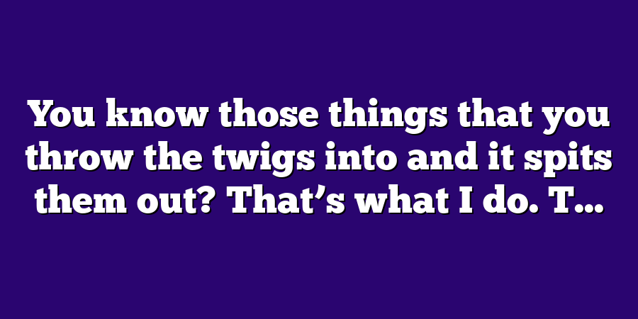 You know those things that you throw the twigs into and it spits them out? That’s what I do. T...