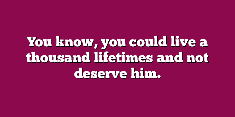 You know, you could live a thousand lifetimes and not deserve him.