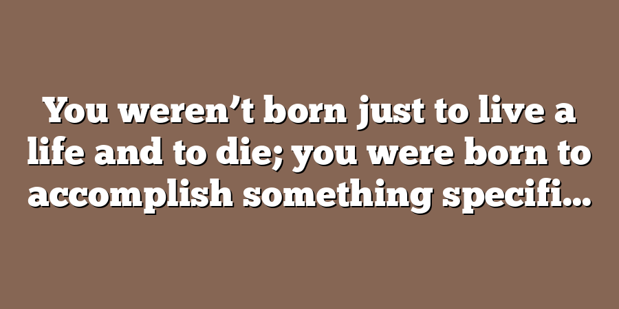 You weren’t born just to live a life and to die; you were born to accomplish something specifi...