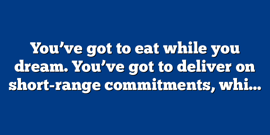 You’ve got to eat while you dream. You’ve got to deliver on short-range commitments, whi...