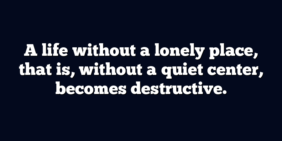 A life without a lonely place, that is, without a quiet center, becomes destructive.