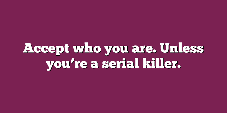 Accept who you are. Unless you’re a serial killer.