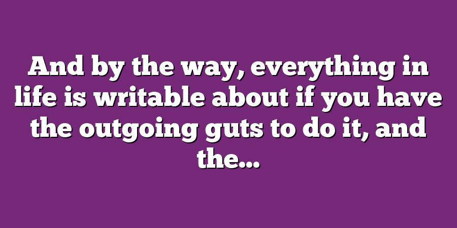 And by the way, everything in life is writable about if you have the outgoing guts to do it, and the...