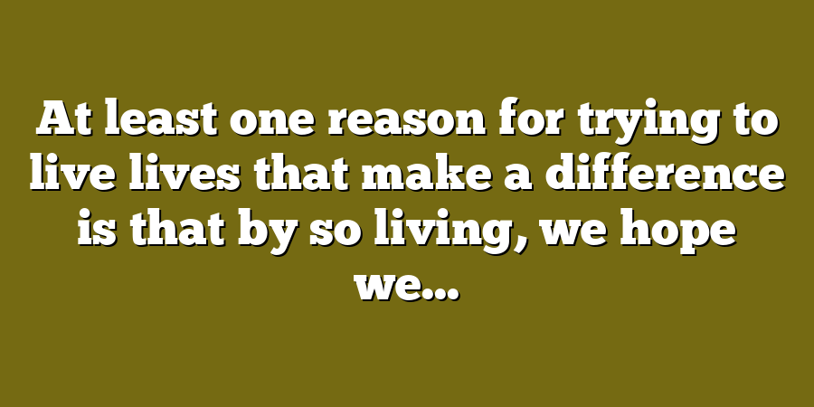 At least one reason for trying to live lives that make a difference is that by so living, we hope we...