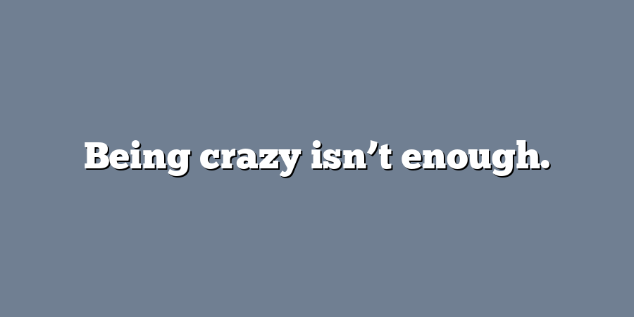 Being crazy isn’t enough.