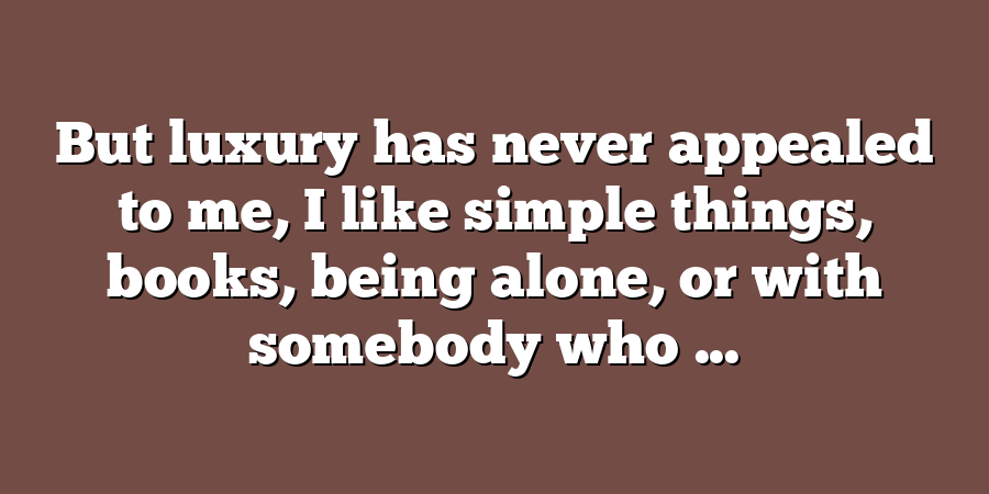 But luxury has never appealed to me, I like simple things, books, being alone, or with somebody who ...