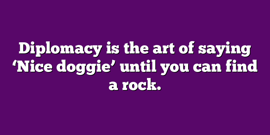 Diplomacy is the art of saying ‘Nice doggie’ until you can find a rock.