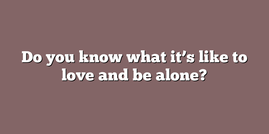 Do you know what it’s like to love and be alone?