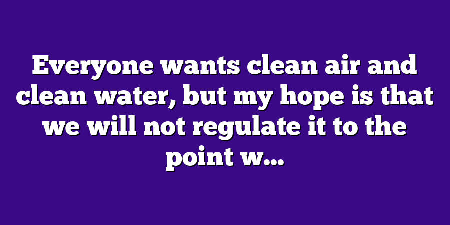 Everyone wants clean air and clean water, but my hope is that we will not regulate it to the point w...