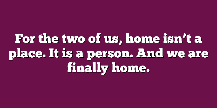 For the two of us, home isn’t a place. It is a person. And we are finally home.