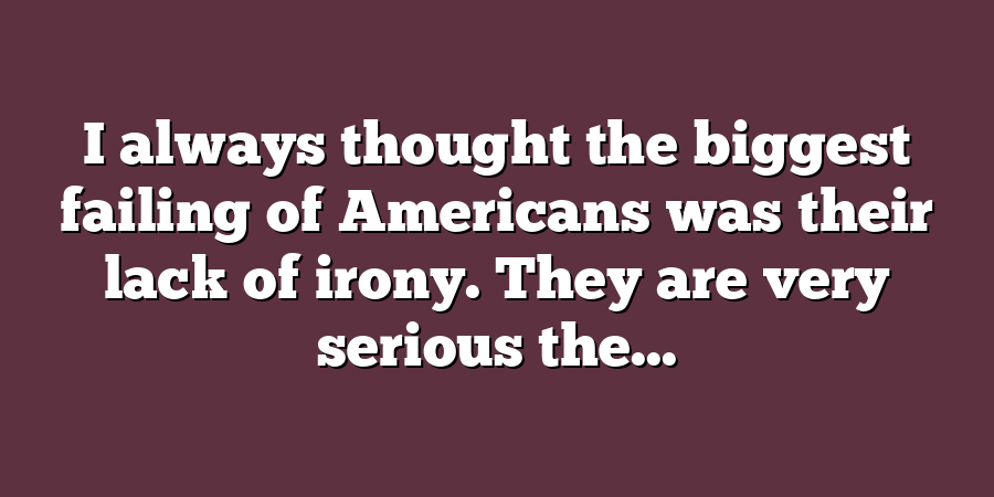 I always thought the biggest failing of Americans was their lack of irony. They are very serious the...