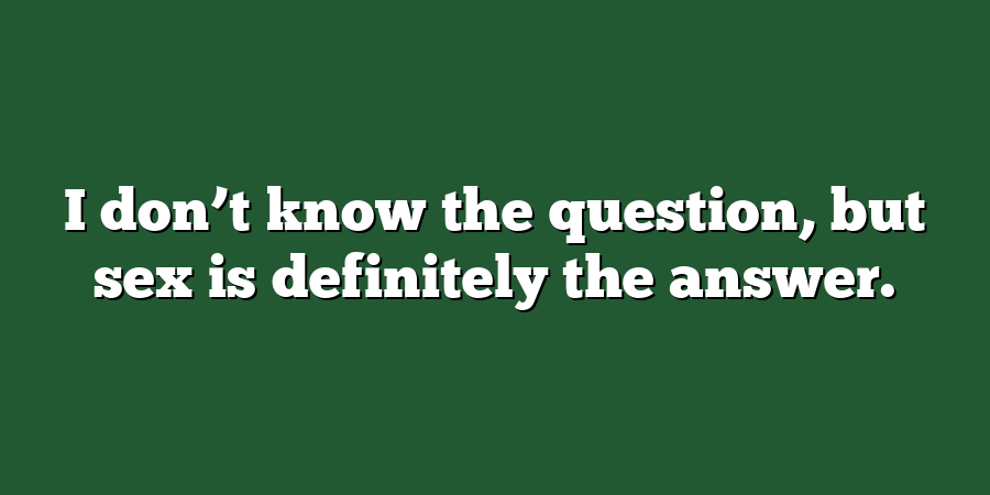 I don’t know the question, but sex is definitely the answer.