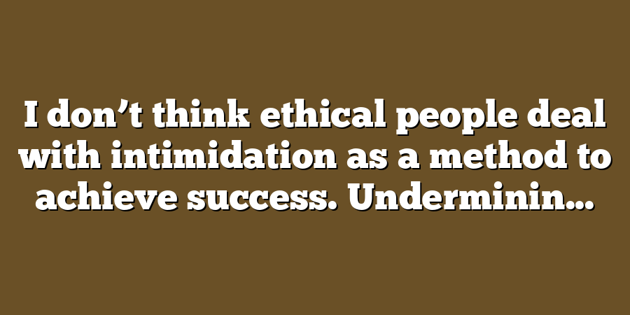 I don’t think ethical people deal with intimidation as a method to achieve success. Underminin...