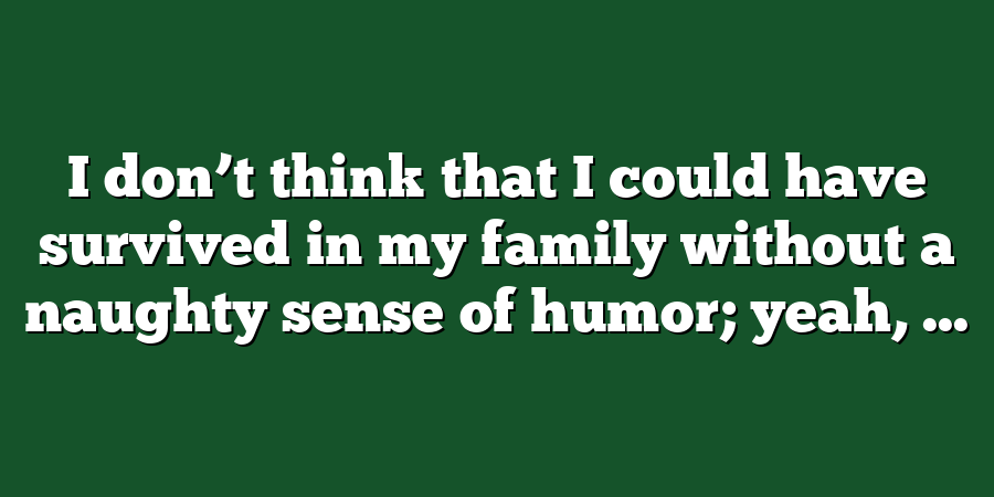 I don’t think that I could have survived in my family without a naughty sense of humor; yeah, ...