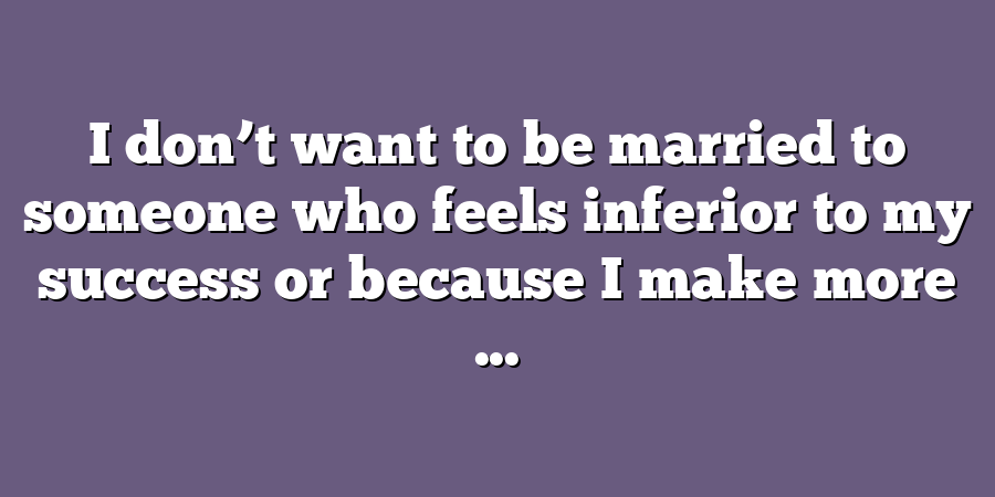 I don’t want to be married to someone who feels inferior to my success or because I make more ...