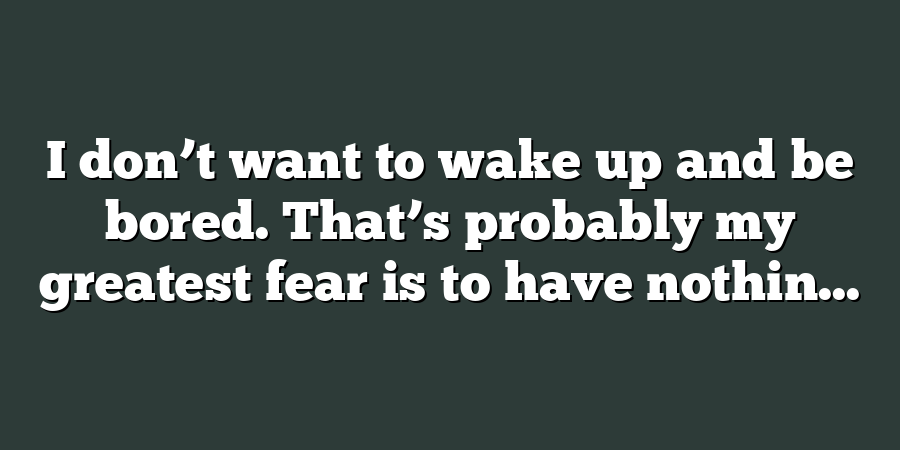 I don’t want to wake up and be bored. That’s probably my greatest fear is to have nothin...