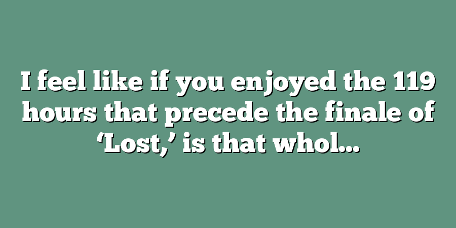 I feel like if you enjoyed the 119 hours that precede the finale of ‘Lost,’ is that whol...