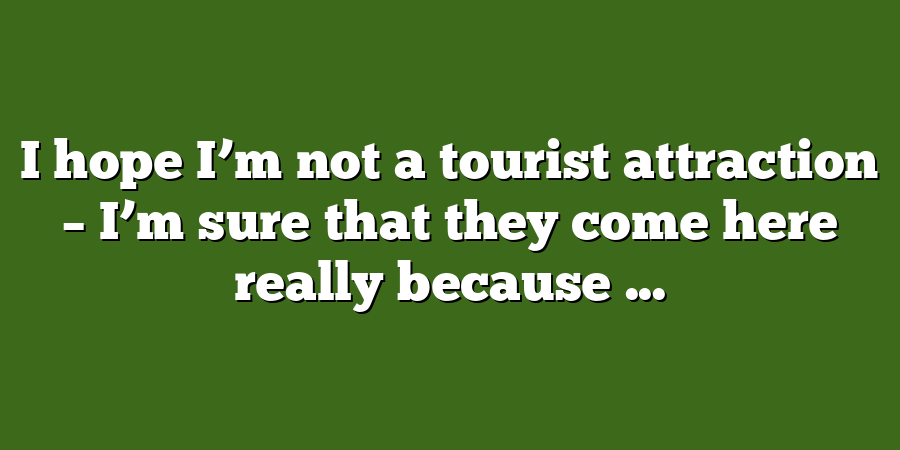 I hope I’m not a tourist attraction – I’m sure that they come here really because ...