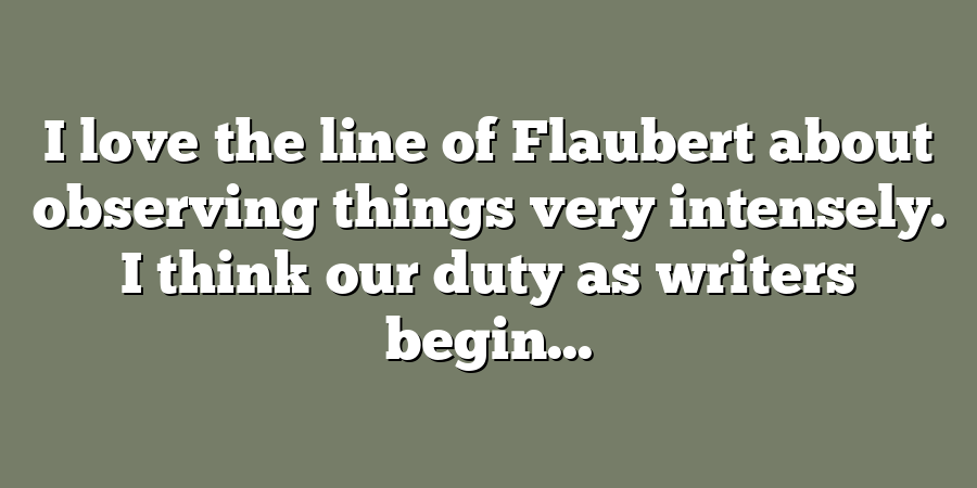 I love the line of Flaubert about observing things very intensely. I think our duty as writers begin...