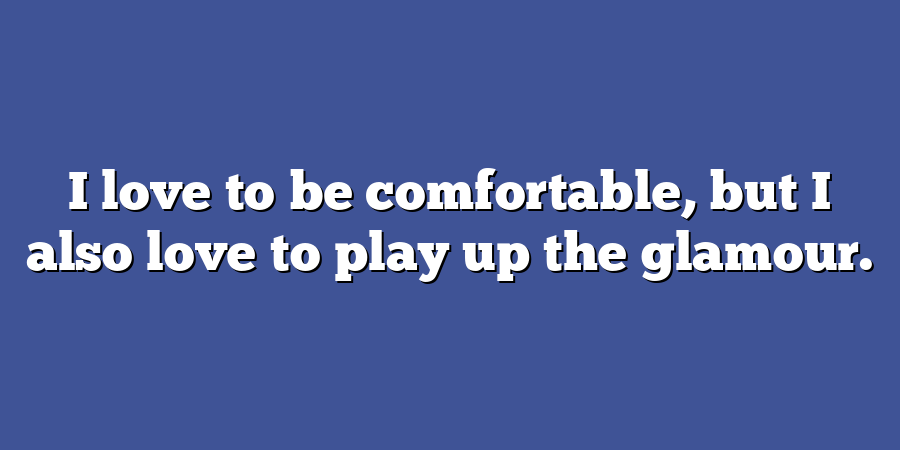 I love to be comfortable, but I also love to play up the glamour.