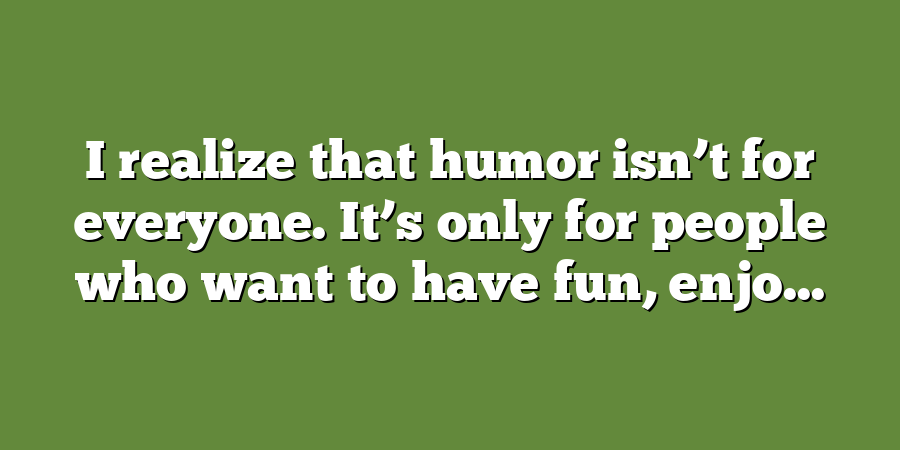 I realize that humor isn’t for everyone. It’s only for people who want to have fun, enjo...