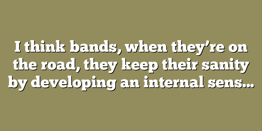 I think bands, when they’re on the road, they keep their sanity by developing an internal sens...