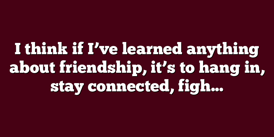 I think if I’ve learned anything about friendship, it’s to hang in, stay connected, figh...