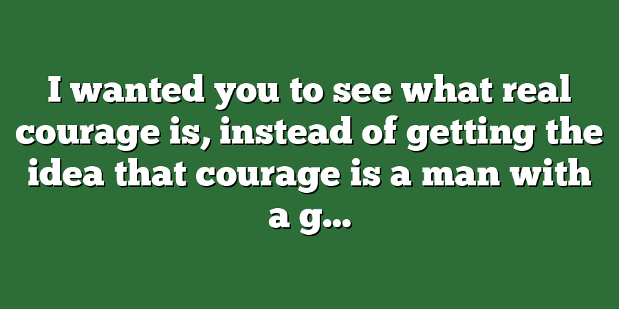 I wanted you to see what real courage is, instead of getting the idea that courage is a man with a g...